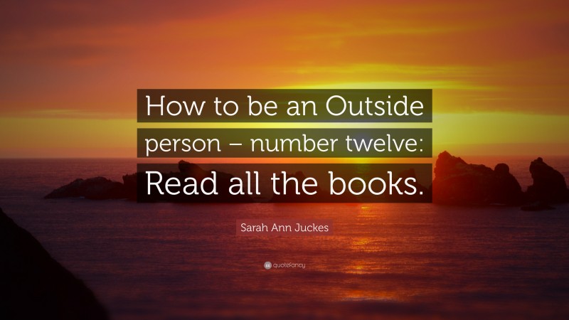 Sarah Ann Juckes Quote: “How to be an Outside person – number twelve: Read all the books.”