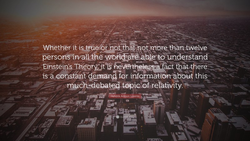 Hendrik Antoon Lorentz Quote: “Whether it is true or not that not more than twelve persons in all the world are able to understand Einstein’s Theory, it is nevertheless a fact that there is a constant demand for information about this much-debated topic of relativity.”