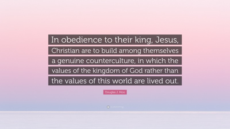 Douglas J. Moo Quote: “In obedience to their king, Jesus, Christian are to build among themselves a genuine counterculture, in which the values of the kingdom of God rather than the values of this world are lived out.”
