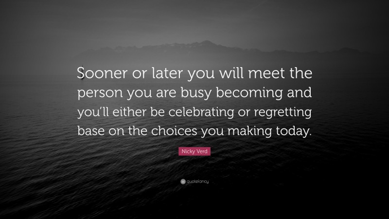 Nicky Verd Quote: “Sooner or later you will meet the person you are busy becoming and you’ll either be celebrating or regretting base on the choices you making today.”