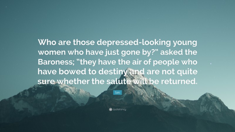 Saki Quote: “Who are those depressed-looking young women who have just gone by?” asked the Baroness; “they have the air of people who have bowed to destiny and are not quite sure whether the salute will be returned.”
