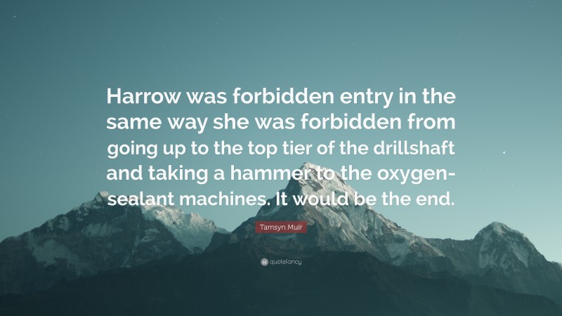 Tamsyn Muir Quote: “Harrow was forbidden entry in the same way she was forbidden from going up to the top tier of the drillshaft and taking a hammer to the oxygen-sealant machines. It would be the end.”