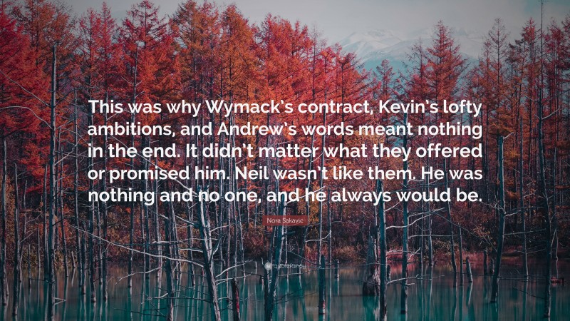 Nora Sakavic Quote: “This was why Wymack’s contract, Kevin’s lofty ambitions, and Andrew’s words meant nothing in the end. It didn’t matter what they offered or promised him. Neil wasn’t like them. He was nothing and no one, and he always would be.”