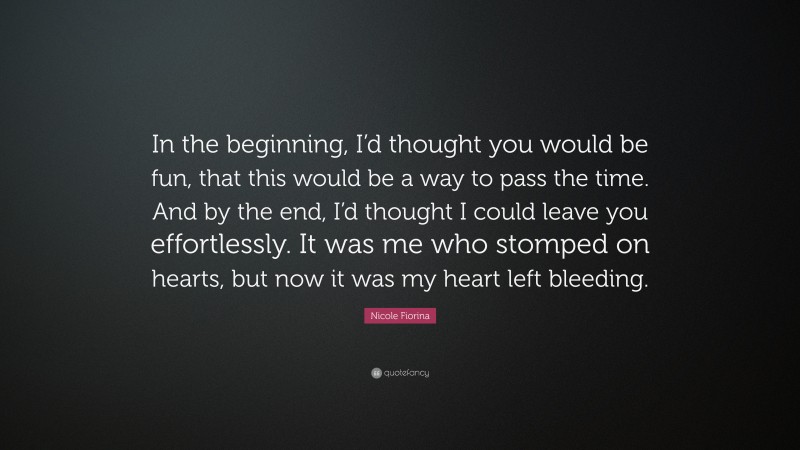 Nicole Fiorina Quote: “In the beginning, I’d thought you would be fun, that this would be a way to pass the time. And by the end, I’d thought I could leave you effortlessly. It was me who stomped on hearts, but now it was my heart left bleeding.”