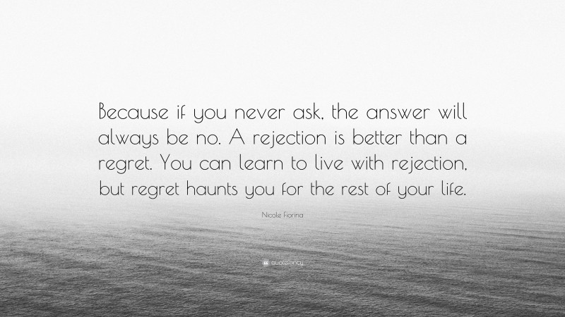 Nicole Fiorina Quote: “Because if you never ask, the answer will always be no. A rejection is better than a regret. You can learn to live with rejection, but regret haunts you for the rest of your life.”