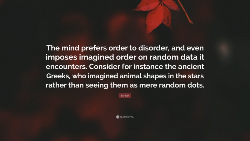 Blinkist Quote: “The mind prefers order to disorder, and even imposes imagined order on random data it encounters. Consider for instance the ancient Greeks, who imagined animal shapes in the stars rather than seeing them as mere random dots.”