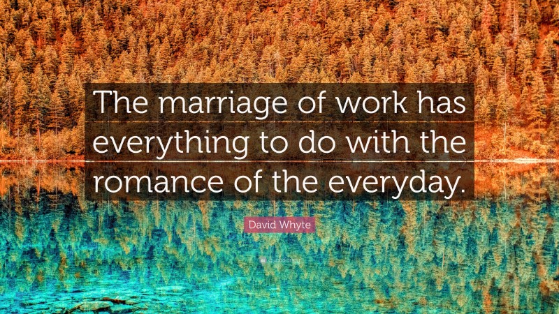 David Whyte Quote: “The marriage of work has everything to do with the romance of the everyday.”