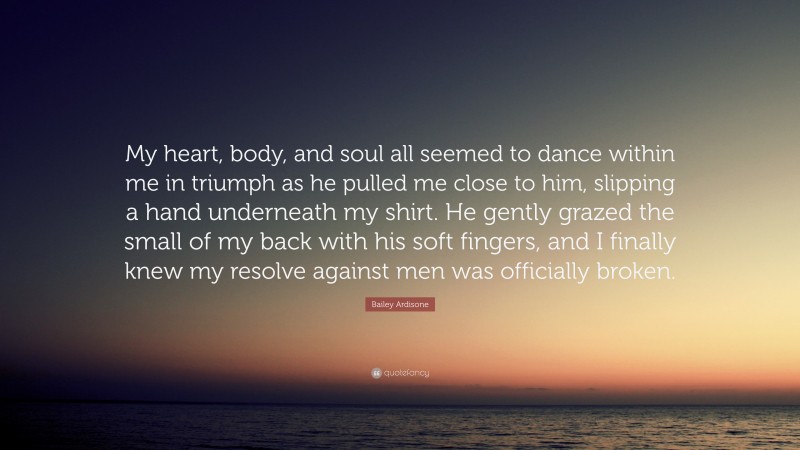 Bailey Ardisone Quote: “My heart, body, and soul all seemed to dance within me in triumph as he pulled me close to him, slipping a hand underneath my shirt. He gently grazed the small of my back with his soft fingers, and I finally knew my resolve against men was officially broken.”