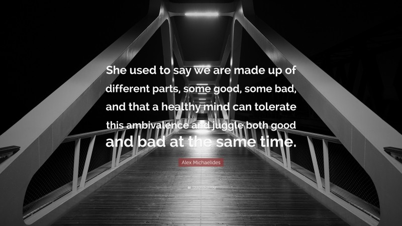 Alex Michaelides Quote: “She used to say we are made up of different parts, some good, some bad, and that a healthy mind can tolerate this ambivalence and juggle both good and bad at the same time.”