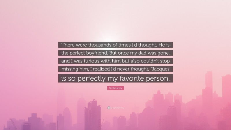 Emily Henry Quote: “There were thousands of times I’d thought, He is the perfect boyfriend. But once my dad was gone, and I was furious with him but also couldn’t stop missing him, I realized I’d never thought, “Jacques is so perfectly my favorite person.”
