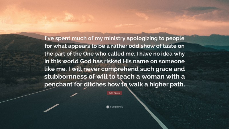 Beth Moore Quote: “I’ve spent much of my ministry apologizing to people for what appears to be a rather odd show of taste on the part of the One who called me. I have no idea why in this world God has risked His name on someone like me. I will never comprehend such grace and stubbornness of will to teach a woman with a penchant for ditches how to walk a higher path.”