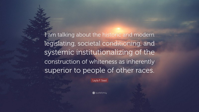 Layla F. Saad Quote: “I am talking about the historic and modern legislating, societal conditioning, and systemic institutionalizing of the construction of whiteness as inherently superior to people of other races.”