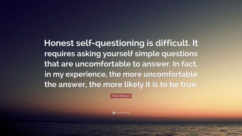 Mark Manson Quote: “Honest self-questioning is difficult. It requires asking yourself simple questions that are uncomfortable to answer. In fact, in my experience, the more uncomfortable the answer, the more likely it is to be true.”