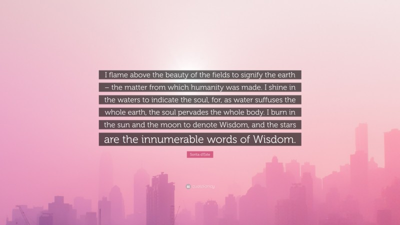 Sorita d'Este Quote: “I flame above the beauty of the fields to signify the earth – the matter from which humanity was made. I shine in the waters to indicate the soul, for, as water suffuses the whole earth, the soul pervades the whole body. I burn in the sun and the moon to denote Wisdom, and the stars are the innumerable words of Wisdom.”