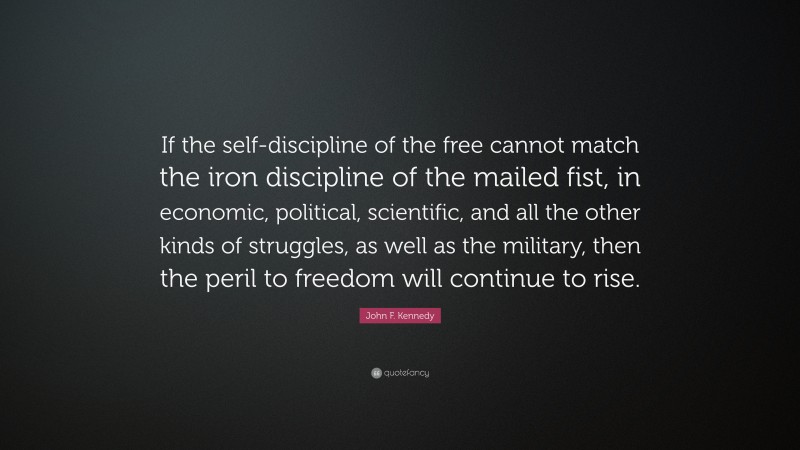 John F. Kennedy Quote: “If the self-discipline of the free cannot match the iron discipline of the mailed fist, in economic, political, scientific, and all the other kinds of struggles, as well as the military, then the peril to freedom will continue to rise.”
