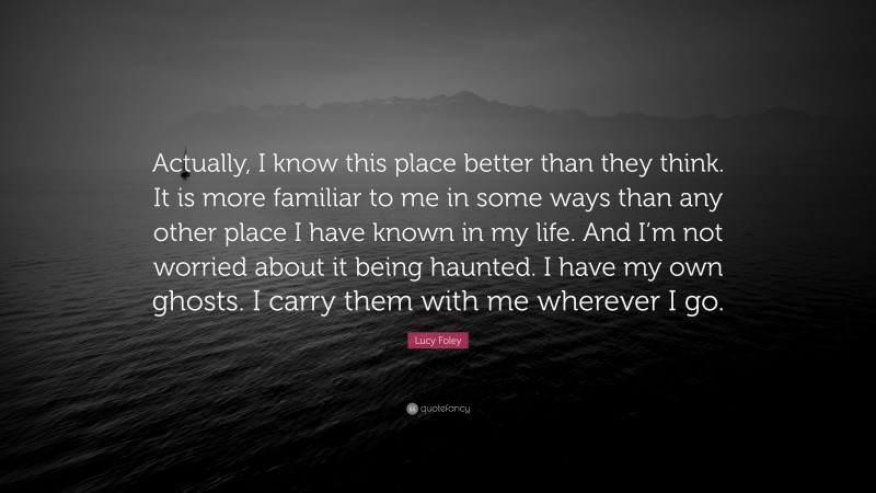 Lucy Foley Quote: “Actually, I know this place better than they think. It is more familiar to me in some ways than any other place I have known in my life. And I’m not worried about it being haunted. I have my own ghosts. I carry them with me wherever I go.”