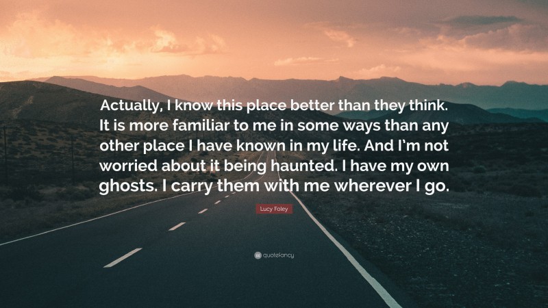 Lucy Foley Quote: “Actually, I know this place better than they think. It is more familiar to me in some ways than any other place I have known in my life. And I’m not worried about it being haunted. I have my own ghosts. I carry them with me wherever I go.”