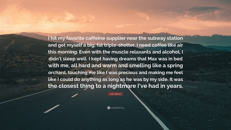 Leisa Rayven Quote: “I hit my favorite caffeine supplier near the subway station and get myself a big, fat triple-shotter. I need coffee like air this morning. Even with the muscle relaxants and alcohol, I didn’t sleep well. I kept having dreams that Max was in bed with me, all hard and warm and smelling like a spring orchard, touching me like I was precious and making me feel like I could do anything as long as he was by my side. It was the closest thing to a nightmare I’ve had in years.”