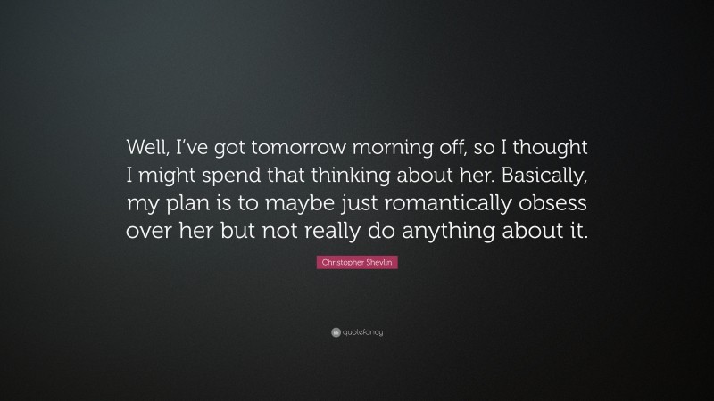 Christopher Shevlin Quote: “Well, I’ve got tomorrow morning off, so I thought I might spend that thinking about her. Basically, my plan is to maybe just romantically obsess over her but not really do anything about it.”