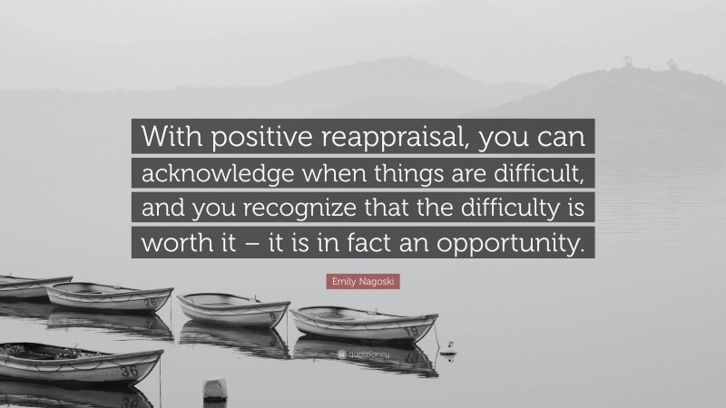 Emily Nagoski Quote: “With positive reappraisal, you can acknowledge when things are difficult, and you recognize that the difficulty is worth it – it is in fact an opportunity.”