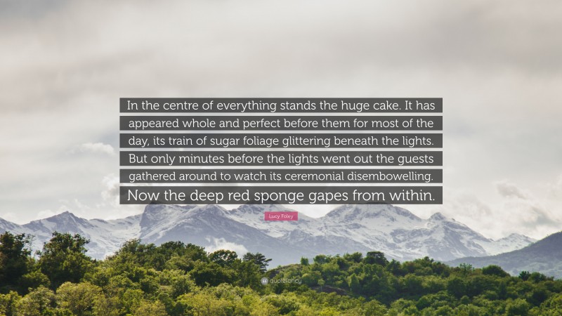 Lucy Foley Quote: “In the centre of everything stands the huge cake. It has appeared whole and perfect before them for most of the day, its train of sugar foliage glittering beneath the lights. But only minutes before the lights went out the guests gathered around to watch its ceremonial disembowelling. Now the deep red sponge gapes from within.”