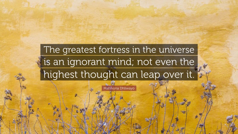 Matshona Dhliwayo Quote: “The greatest fortress in the universe is an ignorant mind; not even the highest thought can leap over it.”