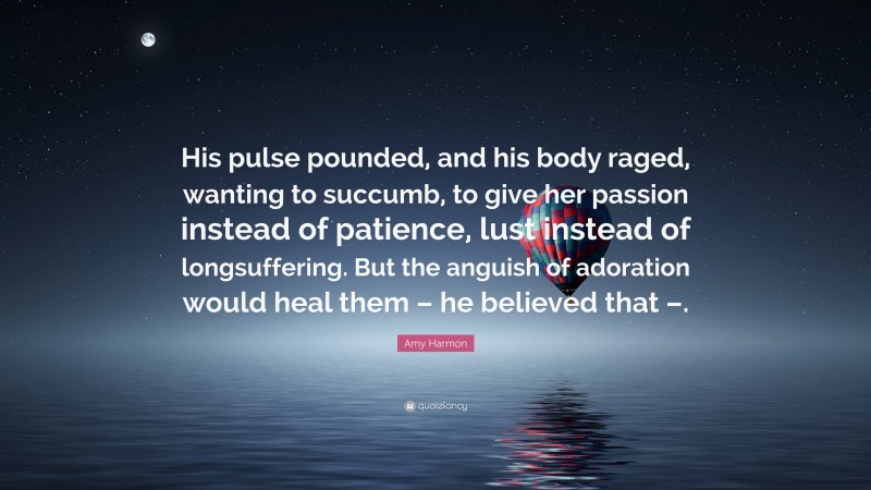 Amy Harmon Quote: “His pulse pounded, and his body raged, wanting to succumb, to give her passion instead of patience, lust instead of longsuffering. But the anguish of adoration would heal them – he believed that –.”