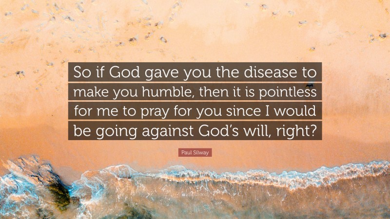 Paul Silway Quote: “So if God gave you the disease to make you humble, then it is pointless for me to pray for you since I would be going against God’s will, right?”