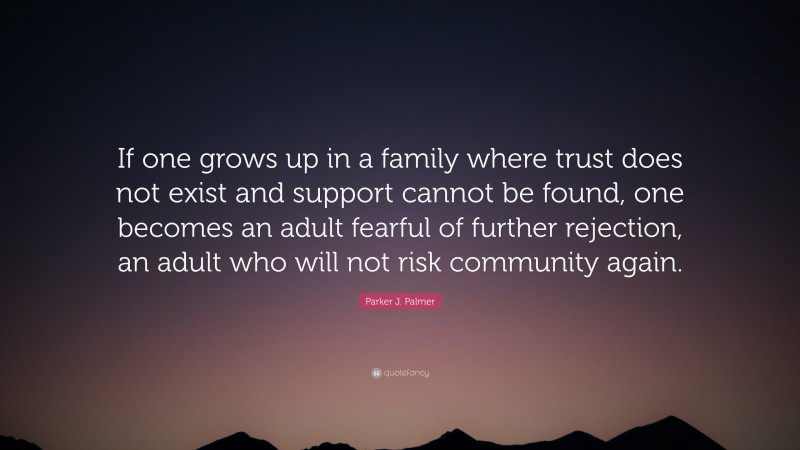 Parker J. Palmer Quote: “If one grows up in a family where trust does not exist and support cannot be found, one becomes an adult fearful of further rejection, an adult who will not risk community again.”