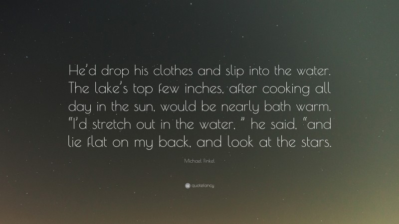 Michael Finkel Quote: “He’d drop his clothes and slip into the water. The lake’s top few inches, after cooking all day in the sun, would be nearly bath warm. “I’d stretch out in the water, ” he said, “and lie flat on my back, and look at the stars.”