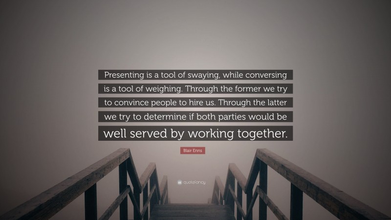 Blair Enns Quote: “Presenting is a tool of swaying, while conversing is a tool of weighing. Through the former we try to convince people to hire us. Through the latter we try to determine if both parties would be well served by working together.”