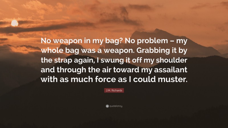 J.M. Richards Quote: “No weapon in my bag? No problem – my whole bag was a weapon. Grabbing it by the strap again, I swung it off my shoulder and through the air toward my assailant with as much force as I could muster.”