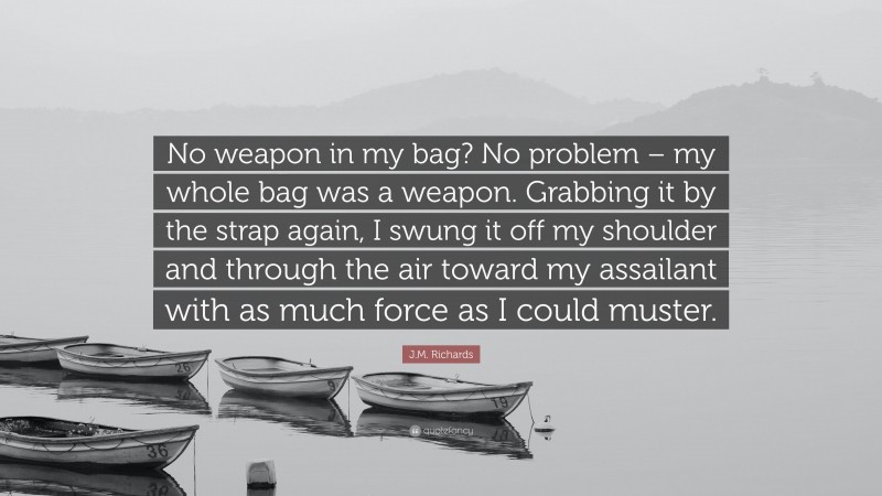 J.M. Richards Quote: “No weapon in my bag? No problem – my whole bag was a weapon. Grabbing it by the strap again, I swung it off my shoulder and through the air toward my assailant with as much force as I could muster.”