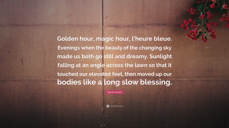 Sigrid Nunez Quote: “Golden hour, magic hour, l’heure bleue. Evenings when the beauty of the changing sky made us both go still and dreamy. Sunlight falling at an angle across the lawn so that it touched our elevated feet, then moved up our bodies like a long slow blessing.”
