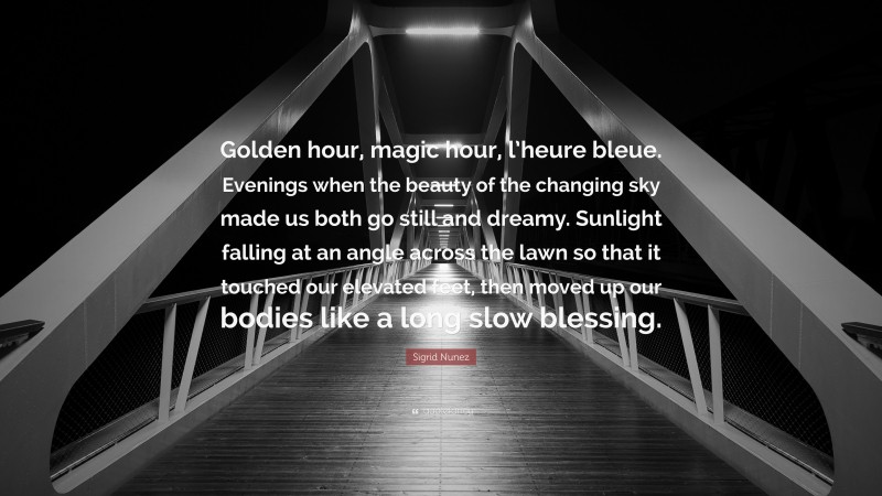 Sigrid Nunez Quote: “Golden hour, magic hour, l’heure bleue. Evenings when the beauty of the changing sky made us both go still and dreamy. Sunlight falling at an angle across the lawn so that it touched our elevated feet, then moved up our bodies like a long slow blessing.”