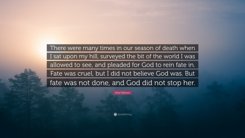 Amy Harmon Quote: “There were many times in our season of death when I sat upon my hill, surveyed the bit of the world I was allowed to see, and pleaded for God to rein fate in. Fate was cruel, but I did not believe God was. But fate was not done, and God did not stop her.”