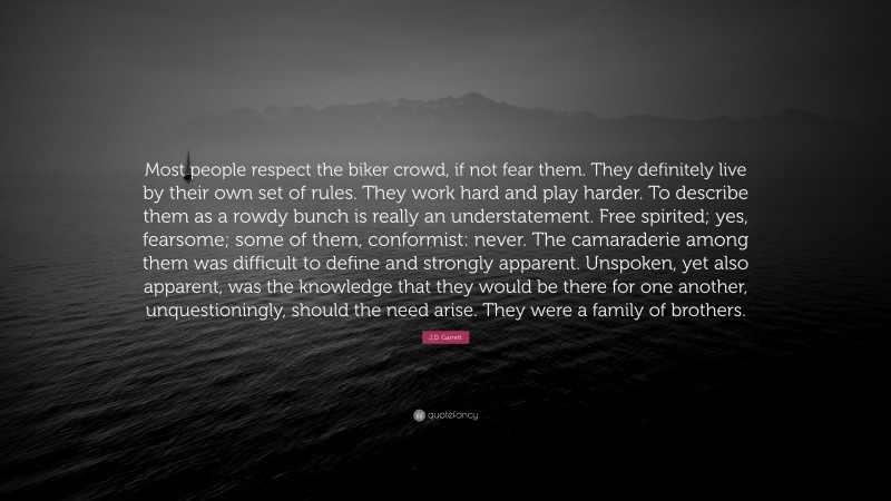 J.D. Garrett Quote: “Most people respect the biker crowd, if not fear them. They definitely live by their own set of rules. They work hard and play harder. To describe them as a rowdy bunch is really an understatement. Free spirited; yes, fearsome; some of them, conformist: never. The camaraderie among them was difficult to define and strongly apparent. Unspoken, yet also apparent, was the knowledge that they would be there for one another, unquestioningly, should the need arise. They were a family of brothers.”