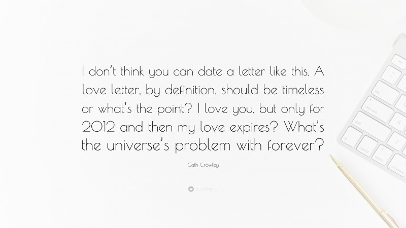 Cath Crowley Quote: “I don’t think you can date a letter like this. A love letter, by definition, should be timeless or what’s the point? I love you, but only for 2012 and then my love expires? What’s the universe’s problem with forever?”