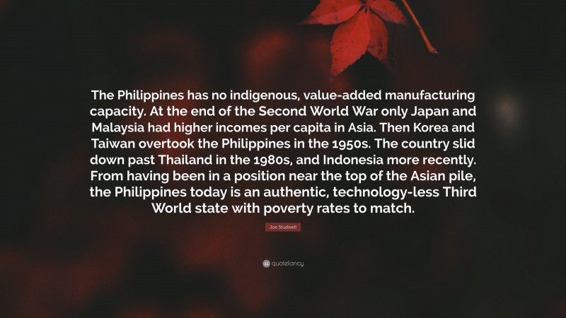 Joe Studwell Quote: “The Philippines has no indigenous, value-added manufacturing capacity. At the end of the Second World War only Japan and Malaysia had higher incomes per capita in Asia. Then Korea and Taiwan overtook the Philippines in the 1950s. The country slid down past Thailand in the 1980s, and Indonesia more recently. From having been in a position near the top of the Asian pile, the Philippines today is an authentic, technology-less Third World state with poverty rates to match.”