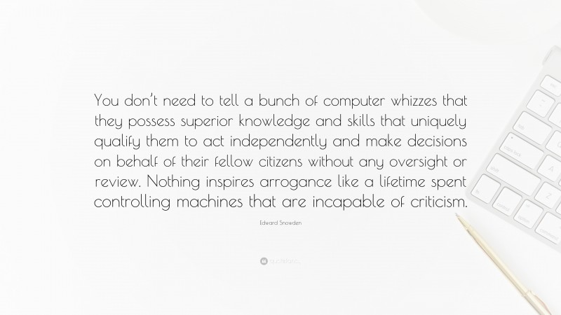 Edward Snowden Quote: “You don’t need to tell a bunch of computer whizzes that they possess superior knowledge and skills that uniquely qualify them to act independently and make decisions on behalf of their fellow citizens without any oversight or review. Nothing inspires arrogance like a lifetime spent controlling machines that are incapable of criticism.”