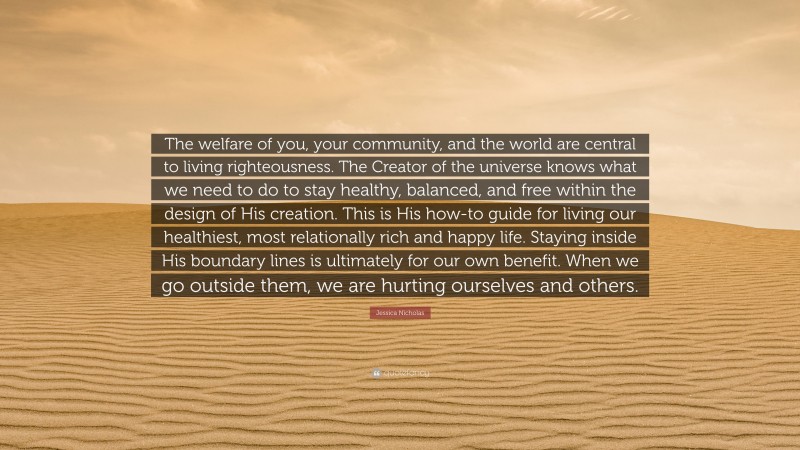 Jessica Nicholas Quote: “The welfare of you, your community, and the world are central to living righteousness. The Creator of the universe knows what we need to do to stay healthy, balanced, and free within the design of His creation. This is His how-to guide for living our healthiest, most relationally rich and happy life. Staying inside His boundary lines is ultimately for our own benefit. When we go outside them, we are hurting ourselves and others.”
