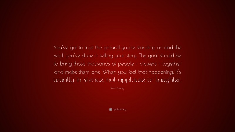 Kevin Spacey Quote: “You’ve got to trust the ground you’re standing on and the work you’ve done in telling your story. The goal should be to bring those thousands of people – viewers – together and make them one. When you feel that happening, it’s usually in silence, not applause or laughter.”