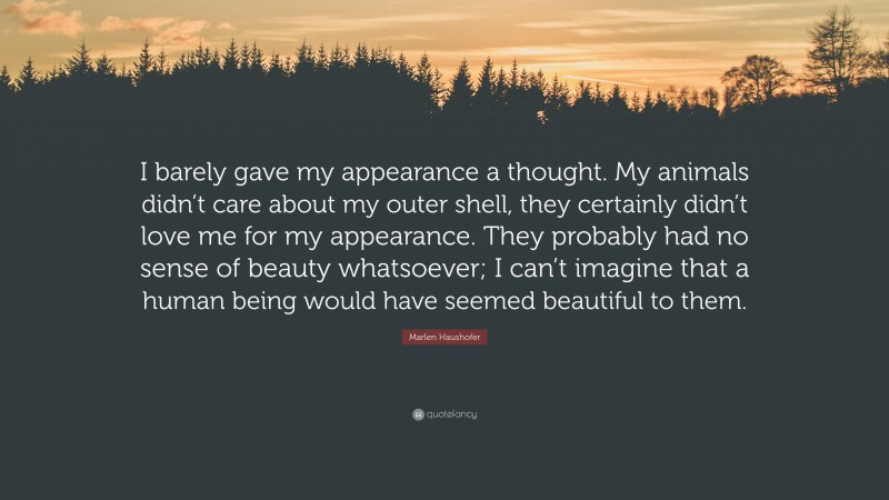 Marlen Haushofer Quote: “I barely gave my appearance a thought. My animals didn’t care about my outer shell, they certainly didn’t love me for my appearance. They probably had no sense of beauty whatsoever; I can’t imagine that a human being would have seemed beautiful to them.”