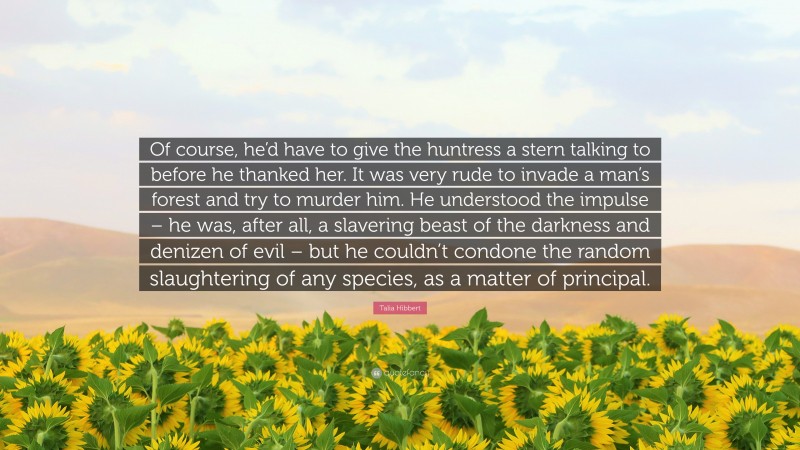 Talia Hibbert Quote: “Of course, he’d have to give the huntress a stern talking to before he thanked her. It was very rude to invade a man’s forest and try to murder him. He understood the impulse – he was, after all, a slavering beast of the darkness and denizen of evil – but he couldn’t condone the random slaughtering of any species, as a matter of principal.”