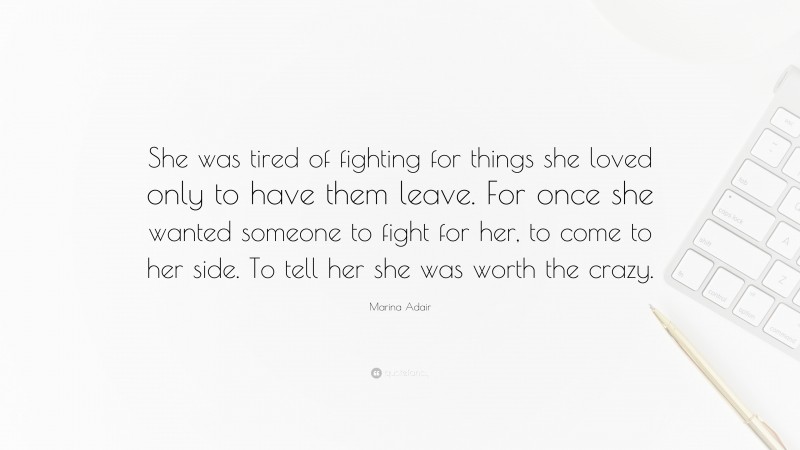 Marina Adair Quote: “She was tired of fighting for things she loved only to have them leave. For once she wanted someone to fight for her, to come to her side. To tell her she was worth the crazy.”
