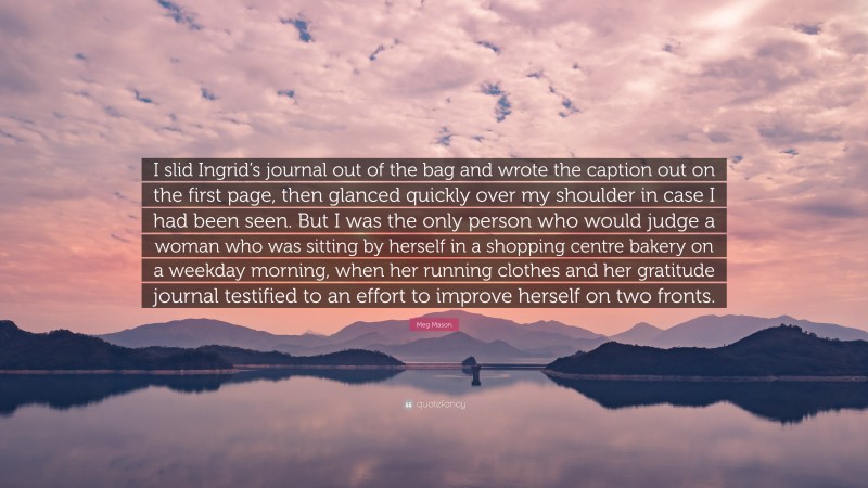 Meg Mason Quote: “I slid Ingrid’s journal out of the bag and wrote the caption out on the first page, then glanced quickly over my shoulder in case I had been seen. But I was the only person who would judge a woman who was sitting by herself in a shopping centre bakery on a weekday morning, when her running clothes and her gratitude journal testified to an effort to improve herself on two fronts.”