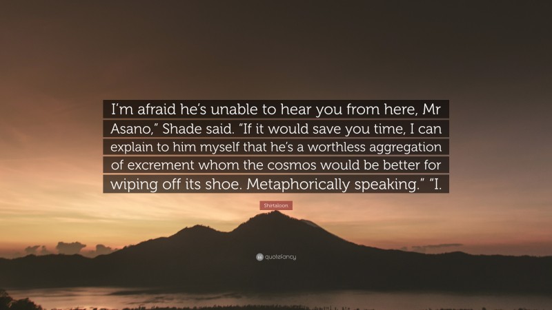 Shirtaloon Quote: “I’m afraid he’s unable to hear you from here, Mr Asano,” Shade said. “If it would save you time, I can explain to him myself that he’s a worthless aggregation of excrement whom the cosmos would be better for wiping off its shoe. Metaphorically speaking.” “I.”