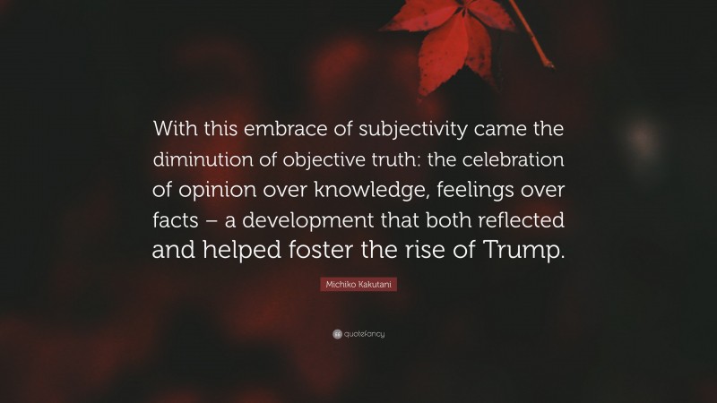 Michiko Kakutani Quote: “With this embrace of subjectivity came the diminution of objective truth: the celebration of opinion over knowledge, feelings over facts – a development that both reflected and helped foster the rise of Trump.”