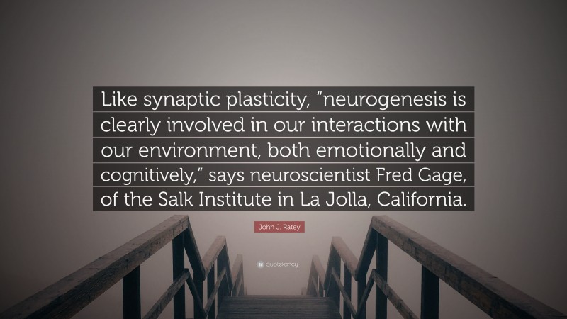 John J. Ratey Quote: “Like synaptic plasticity, “neurogenesis is clearly involved in our interactions with our environment, both emotionally and cognitively,” says neuroscientist Fred Gage, of the Salk Institute in La Jolla, California.”