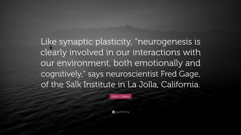 John J. Ratey Quote: “Like synaptic plasticity, “neurogenesis is clearly involved in our interactions with our environment, both emotionally and cognitively,” says neuroscientist Fred Gage, of the Salk Institute in La Jolla, California.”